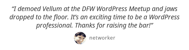 I demoed Vellum at the DFW WordPress Meetup and jaws dropped to the floor. Its an exciting time to be a WordPress professional. Thanks for raising the bar! - networker